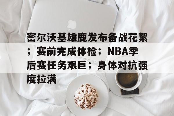 密尔沃基雄鹿发布备战花絮；赛前完成体检；NBA季后赛任务艰巨；身体对抗强度拉满的简单介绍-开云官网
