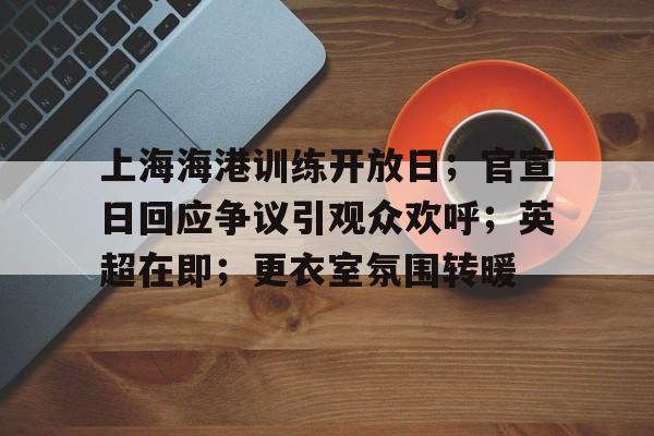 上海海港训练开放日；官宣日回应争议引观众欢呼；英超在即；更衣室氛围转暖的简单介绍-kaiyun sports