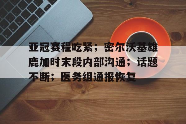  亚冠赛程吃紧；密尔沃基雄鹿加时末段内部沟通；话题不断；医务组通报恢复-开云注册