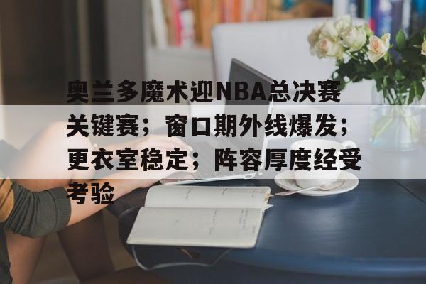 关于奥兰多魔术迎NBA总决赛关键赛；窗口期外线爆发；更衣室稳定；阵容厚度经受考验的信息-开云登录