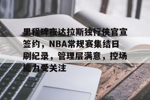 里程碑夜达拉斯独行侠官宣签约，NBA常规赛集结日刷纪录，管理层满意，控场能力受关注的简单介绍-kaiyun
